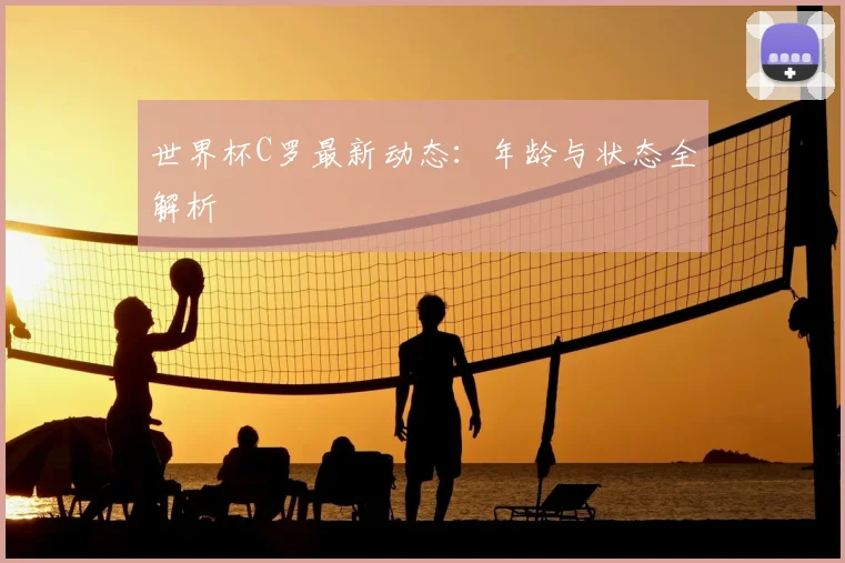 世界杯C罗最新动态:年龄与状态全解析