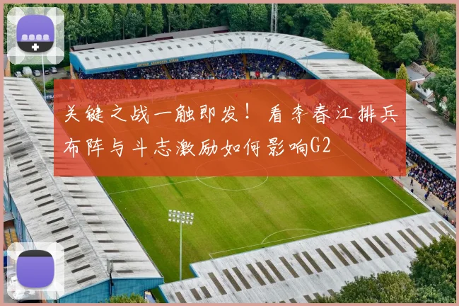 关键之战一触即发！看李春江排兵布阵与斗志激励如何影响G2