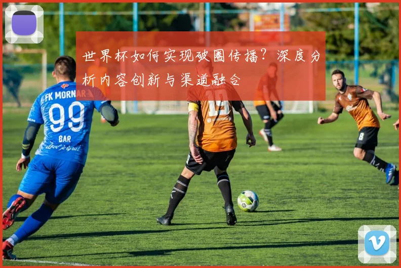 世界杯如何实现破圈传播？深度分析内容创新与渠道融合
