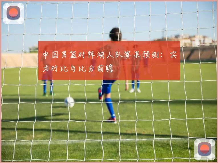 中国男篮对阵湖人队赛果预测：实力对比与比分前瞻