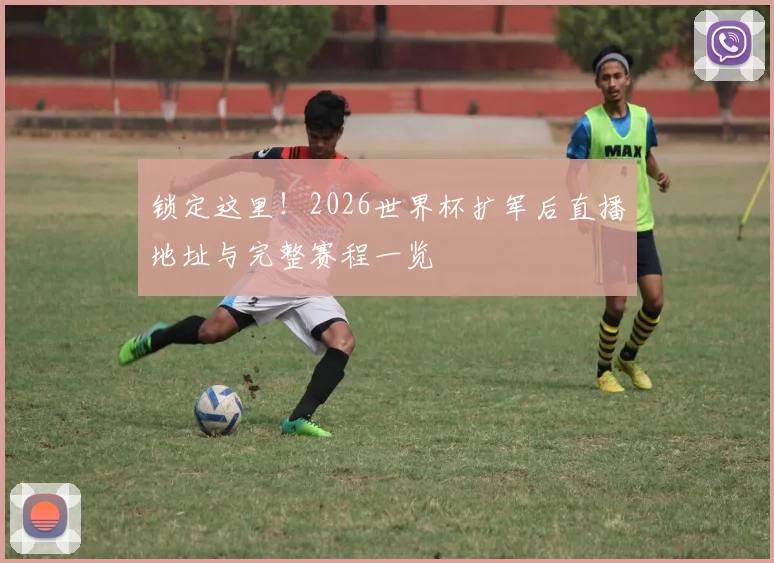 锁定这里!2026世界杯扩军后直播地址与完整赛程一览