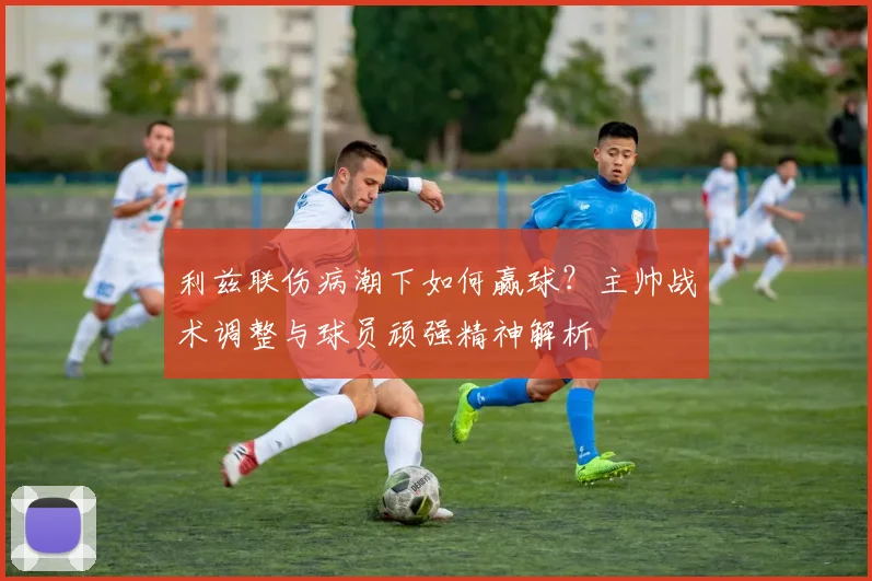 利兹联伤病潮下如何赢球？主帅战术调整与球员顽强精神解析