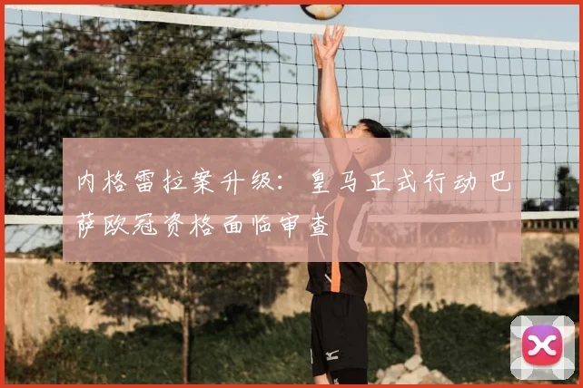 内格雷拉案升级：皇马正式行动 巴萨欧冠资格面临审查