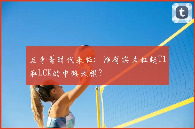 后李哥时代来临：谁有实力扛起T1和LCK的中路大旗？