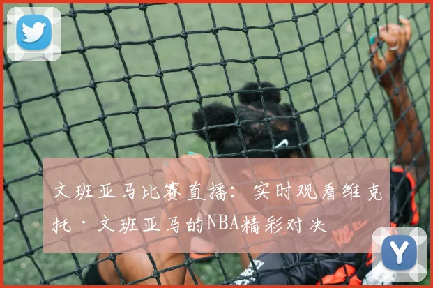 文班亚马比赛直播：实时观看维克托·文班亚马的NBA精彩对决