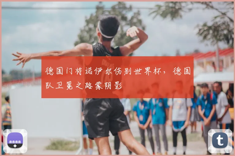 德国门将诺伊尔伤别世界杯，德国队卫冕之路蒙阴影