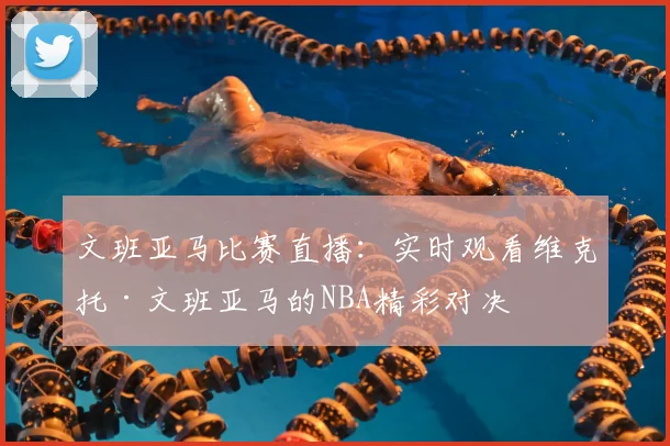 文班亚马比赛直播：实时观看维克托·文班亚马的NBA精彩对决