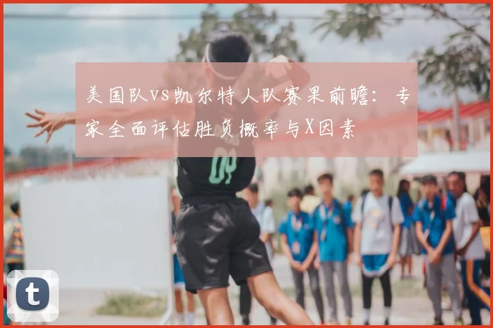 美国队vs凯尔特人队赛果前瞻:专家全面评估胜负概率与X因素
