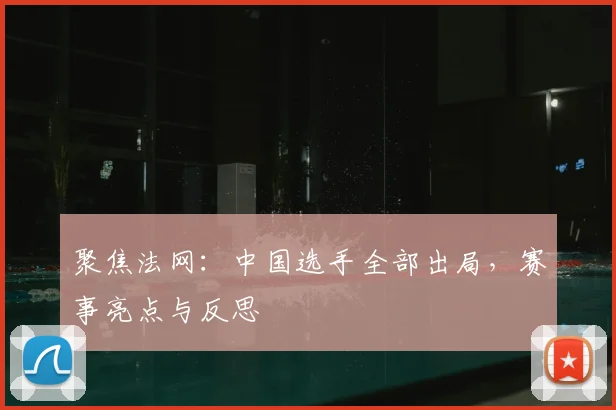 聚焦法网：中国选手全部出局，赛事亮点与反思