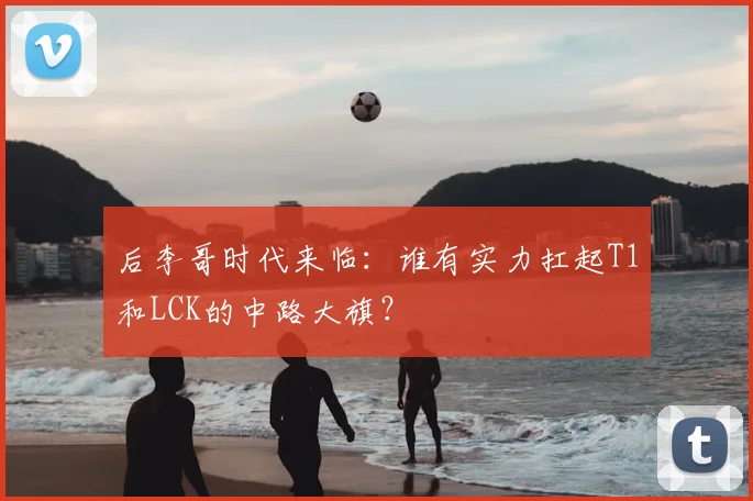 后李哥时代来临：谁有实力扛起T1和LCK的中路大旗？