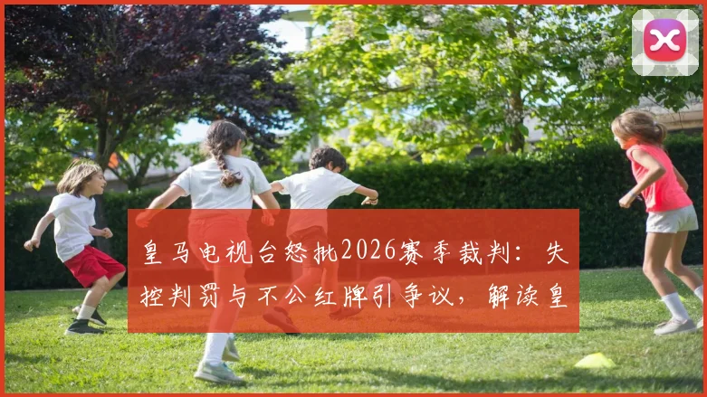 皇马电视台怒批2026赛季裁判:失控判罚与不公红牌引争议,解读皇马官方立场与裁判争议焦点